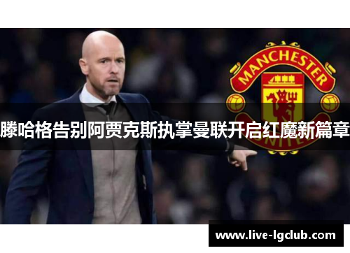 滕哈格告别阿贾克斯执掌曼联开启红魔新篇章 滕哈格告别阿贾克斯执掌曼联开启红魔新篇章