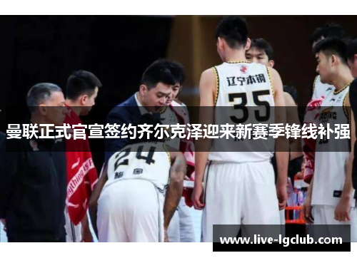 曼联正式官宣签约齐尔克泽迎来新赛季锋线补强 曼联正式官宣签约齐尔克泽迎来新赛季锋线补强